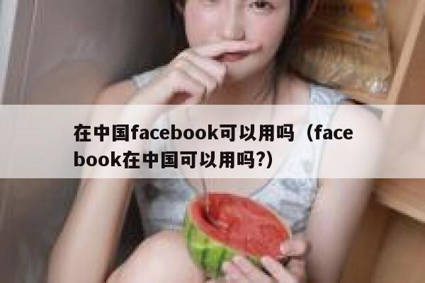 在中国facebook可以用吗（facebook在中国可以用吗?） 第1张