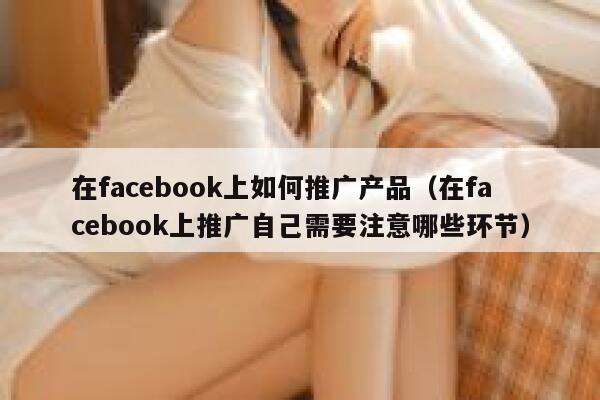 在facebook上如何推广产品（在facebook上推广自己需要注意哪些环节） 第1张