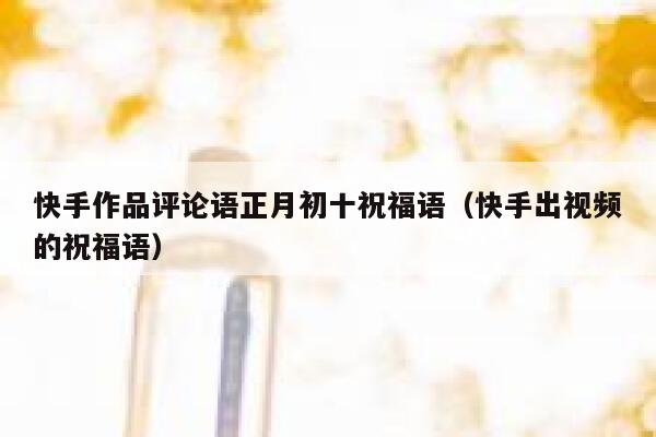 快手作品评论语正月初十祝福语（快手出视频的祝福语） 第1张