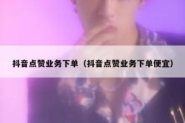 抖音点赞业务下单（抖音点赞业务下单便宜） 第1张
