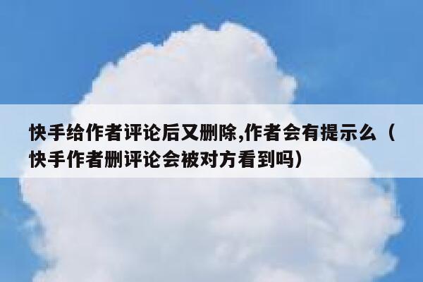 快手给作者评论后又删除,作者会有提示么（快手作者删评论会被对方看到吗） 第1张