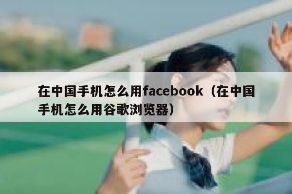 在中国手机怎么用facebook（在中国手机怎么用谷歌浏览器） 第1张