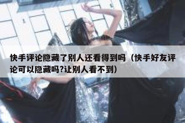 快手评论隐藏了别人还看得到吗（快手好友评论可以隐藏吗?让别人看不到） 第1张
