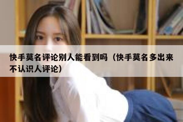 快手莫名评论别人能看到吗（快手莫名多出来不认识人评论） 第1张