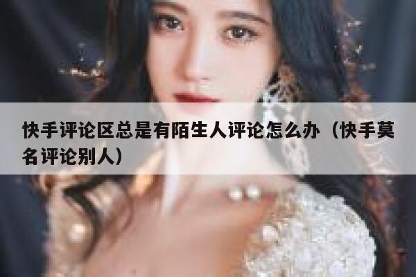 快手评论区总是有陌生人评论怎么办（快手莫名评论别人） 第1张