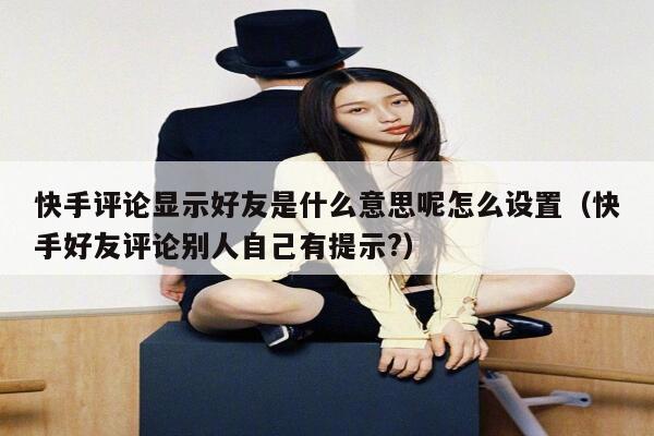 快手评论显示好友是什么意思呢怎么设置（快手好友评论别人自己有提示?） 第1张