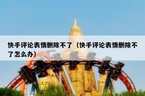 快手评论表情删除不了（快手评论表情删除不了怎么办） 第1张