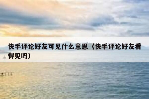 快手评论好友可见什么意思（快手评论好友看得见吗） 第1张