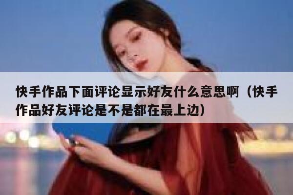 快手作品下面评论显示好友什么意思啊（快手作品好友评论是不是都在最上边） 第1张
