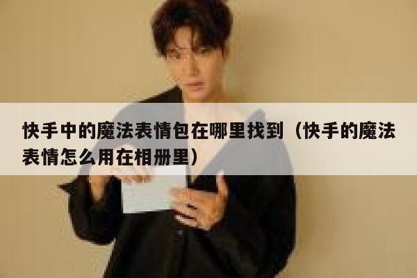 快手中的魔法表情包在哪里找到（快手的魔法表情怎么用在相册里） 第1张