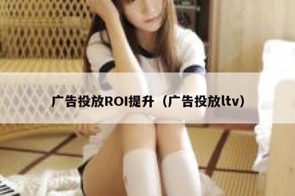 广告投放ROI提升（广告投放ltv） 第1张