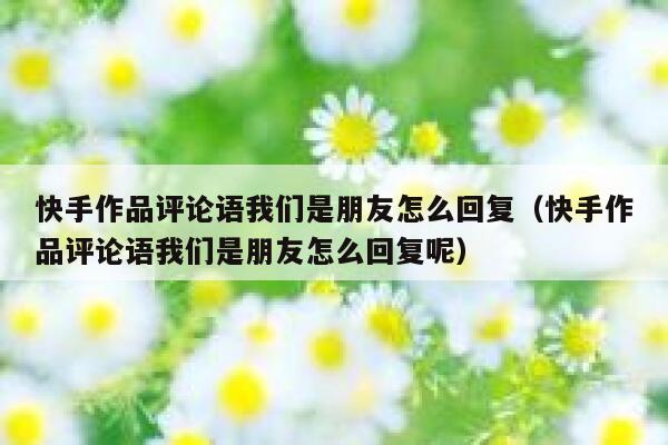 快手作品评论语我们是朋友怎么回复（快手作品评论语我们是朋友怎么回复呢） 第1张