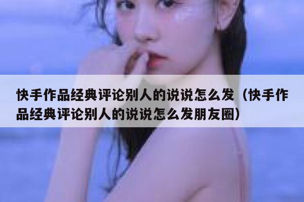 快手作品经典评论别人的说说怎么发（快手作品经典评论别人的说说怎么发朋友圈） 第1张