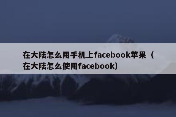 在大陆怎么用手机上facebook苹果（在大陆怎么使用facebook） 第1张