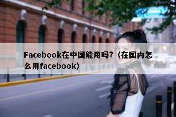 Facebook在中国能用吗?（在国内怎么用facebook） 第1张