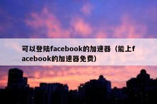 可以登陆facebook的加速器（能上facebook的加速器免费） 第1张