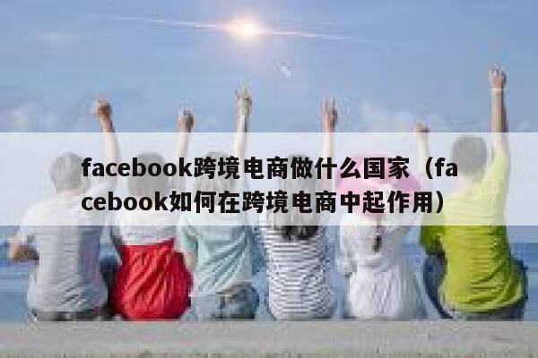 facebook跨境电商做什么国家（facebook如何在跨境电商中起作用） 第1张
