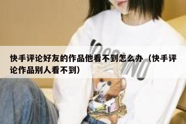快手评论好友的作品他看不到怎么办（快手评论作品别人看不到） 第1张
