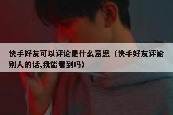 快手好友可以评论是什么意思（快手好友评论别人的话,我能看到吗） 第1张