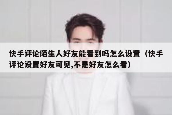 快手评论陌生人好友能看到吗怎么设置（快手评论设置好友可见,不是好友怎么看） 第1张
