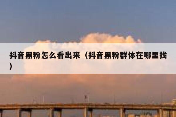 抖音黑粉怎么看出来（抖音黑粉群体在哪里找） 第1张