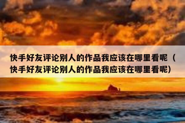 快手好友评论别人的作品我应该在哪里看呢（快手好友评论别人的作品我应该在哪里看呢） 第1张