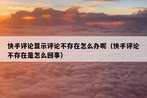 快手评论显示评论不存在怎么办呢（快手评论不存在是怎么回事） 第1张