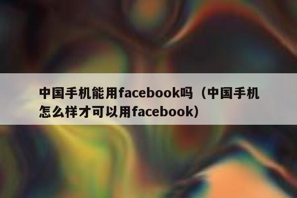 中国手机能用facebook吗（中国手机怎么样才可以用facebook） 第1张