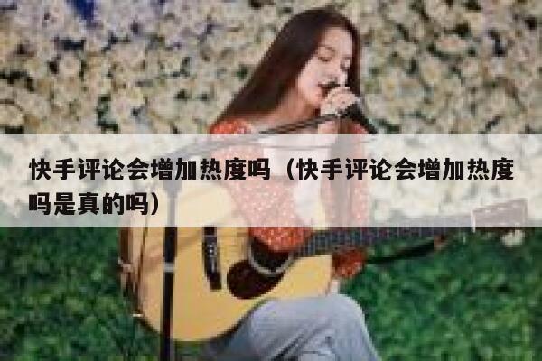 快手评论会增加热度吗（快手评论会增加热度吗是真的吗） 第1张