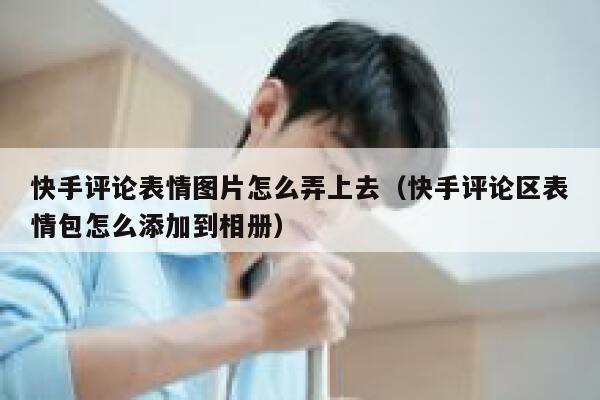 快手评论表情图片怎么弄上去（快手评论区表情包怎么添加到相册） 第1张