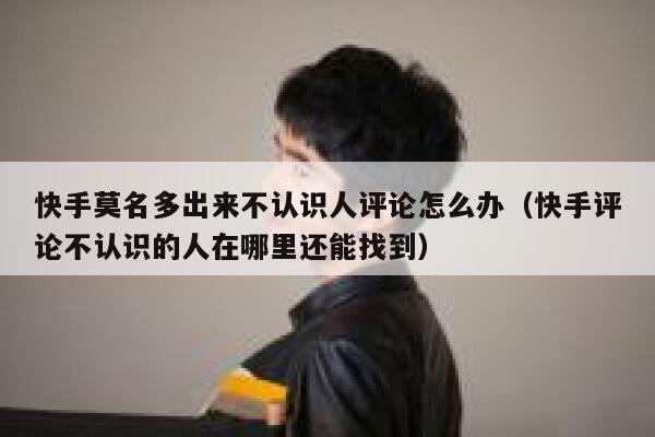 快手莫名多出来不认识人评论怎么办（快手评论不认识的人在哪里还能找到） 第1张
