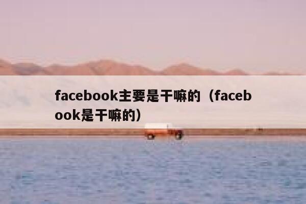 facebook主要是干嘛的(facebook是干嘛的) 第1张 facebook主要是干嘛的(facebook是干嘛的) 第1张