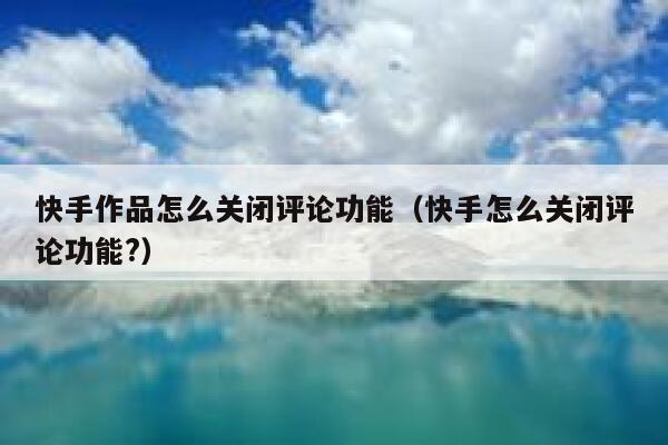 快手作品怎么关闭评论功能（快手怎么关闭评论功能?） 第1张