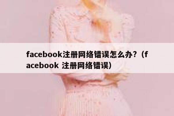 facebook注册网络错误怎么办?（facebook 注册网络错误） 第1张