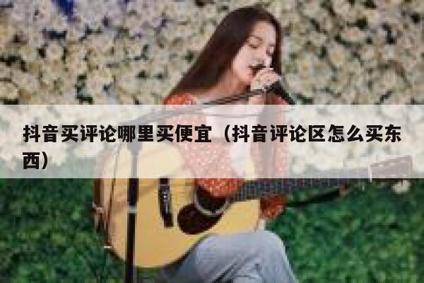 抖音买评论哪里买便宜（抖音评论区怎么买东西） 第1张