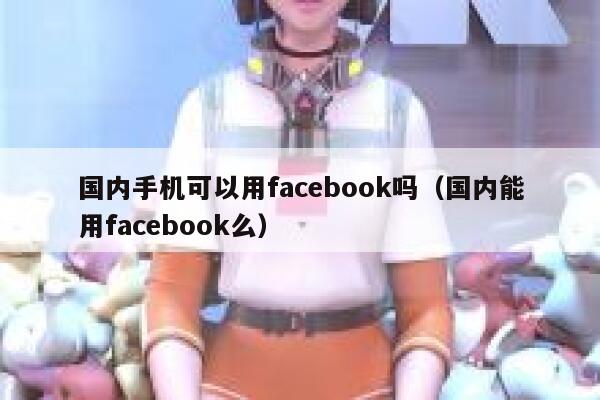 国内手机可以用facebook吗（国内能用facebook么） 第1张