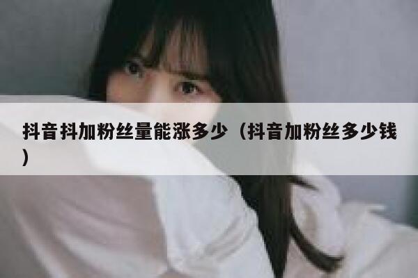 抖音抖加粉丝量能涨多少（抖音加粉丝多少钱） 第1张