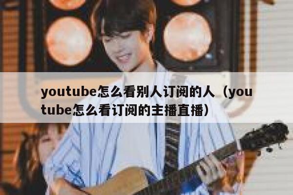 youtube怎么看别人订阅的人（youtube怎么看订阅的主播直播） 第1张