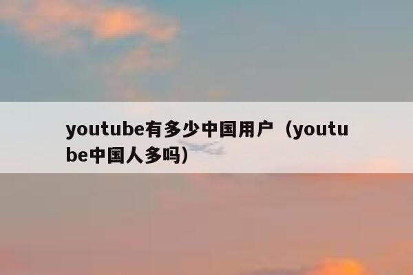 youtube有多少中国用户（youtube中国人多吗） 第1张