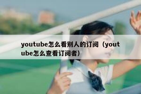 youtube怎么看别人的订阅（youtube怎么查看订阅者） 第1张