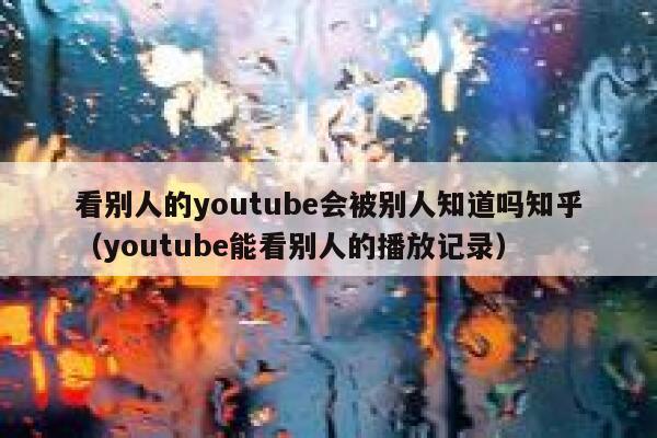 看别人的youtube会被别人知道吗知乎（youtube能看别人的播放记录） 第1张