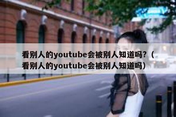 看别人的youtube会被别人知道吗?（看别人的youtube会被别人知道吗） 第1张