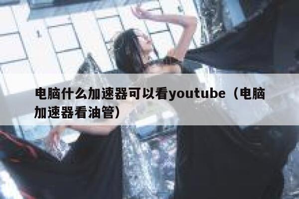 电脑什么加速器可以看youtube（电脑加速器看油管） 第1张