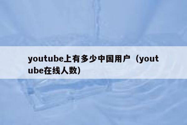 youtube上有多少中国用户（youtube在线人数） 第1张