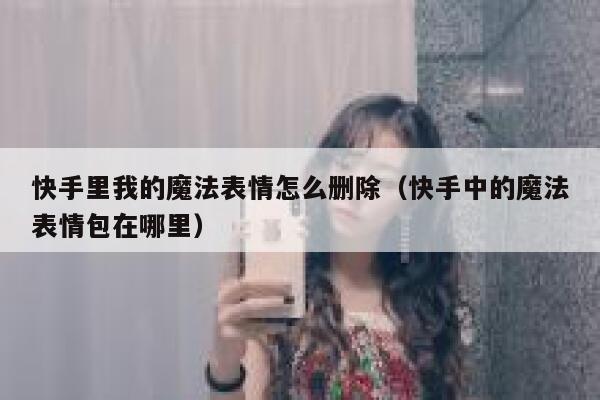 快手里我的魔法表情怎么删除（快手中的魔法表情包在哪里） 第1张