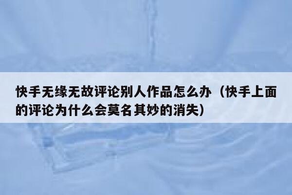 快手无缘无故评论别人作品怎么办（快手上面的评论为什么会莫名其妙的消失） 第1张