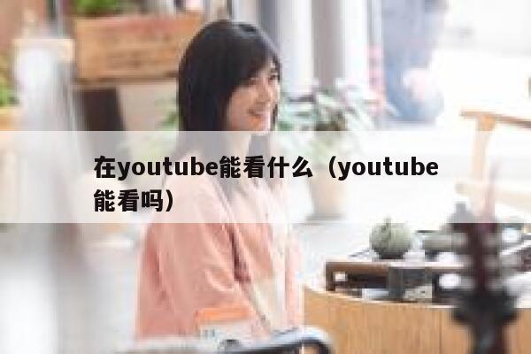 在youtube能看什么（youtube能看吗） 第1张
