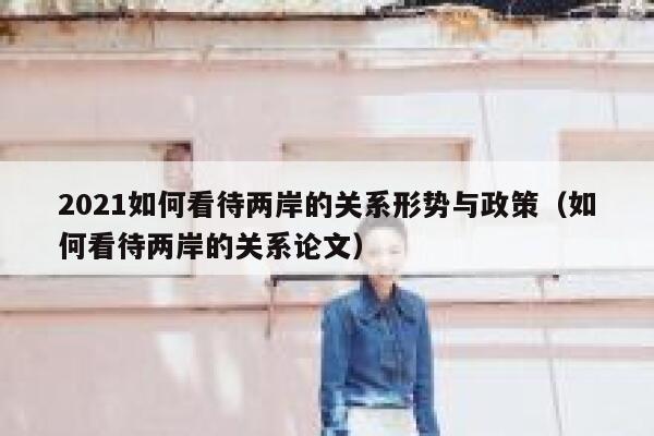 2021如何看待两岸的关系形势与政策（如何看待两岸的关系论文） 第1张