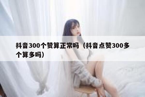 抖音300个赞算正常吗（抖音点赞300多个算多吗） 第1张
