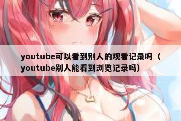 youtube可以看到别人的观看记录吗（youtube别人能看到浏览记录吗） 第1张